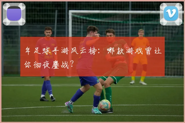 年足球手游风云榜：哪款游戏曾让你彻夜鏖战？
