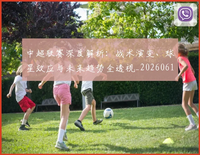 中超联赛深度解析:战术演变、球星效应与未来趋势全透视_20260611140751