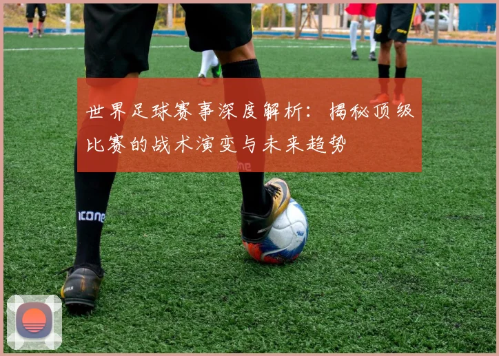 世界足球赛事深度解析：揭秘顶级比赛的战术演变与未来趋势