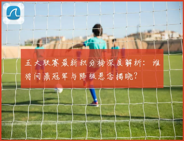 五大联赛最新积分榜深度解析：谁将问鼎冠军与降级悬念揭晓？