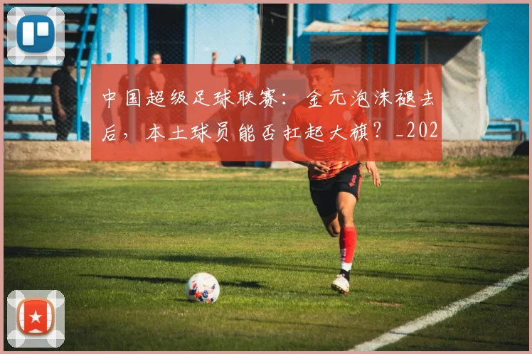 中国超级足球联赛：金元泡沫褪去后，本土球员能否扛起大旗？_20260610190301