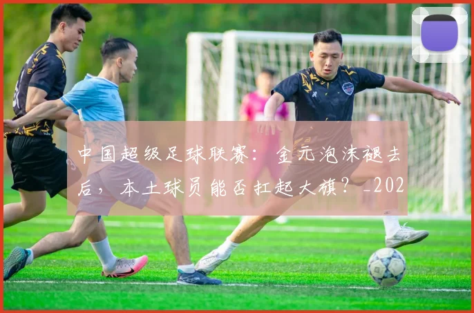中国超级足球联赛：金元泡沫褪去后，本土球员能否扛起大旗？_20260610190301