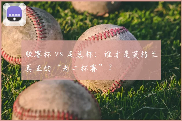 联赛杯 vs 足总杯：谁才是英格兰真正的“老二杯赛”？
