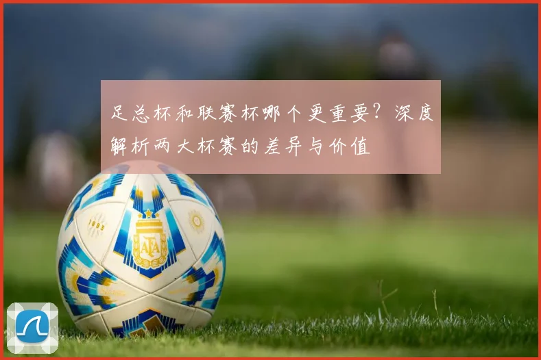 足总杯和联赛杯哪个更重要?深度解析两大杯赛的差异与价值
